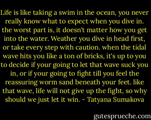 Life is like taking a swim in the ocean,<br />you never really know what to expect when you dive in.<br />the worst part is,<br />it doesn't matter how you get into the water.<br />Weather you dive in head first,<br />or take every step with caution.<br />when the tidal wave hits you like a ton of bricks,<br />it's up to you to decide if your going to let that wave suck you in,<br />or if your going to fight<br />till you feel the reassuring worm sand beneath your feet.<br />like that wave,<br />life will not give up the fight,<br />so why should we just let it win. - Tatyana Sumakova