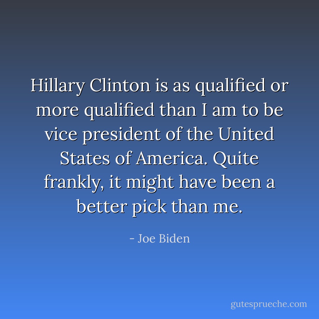 Hillary Clinton is as qualified or more qualified than I am to be vice president of the United States of America. Quite frankly, it might have been a better pick than me. - Joe Biden