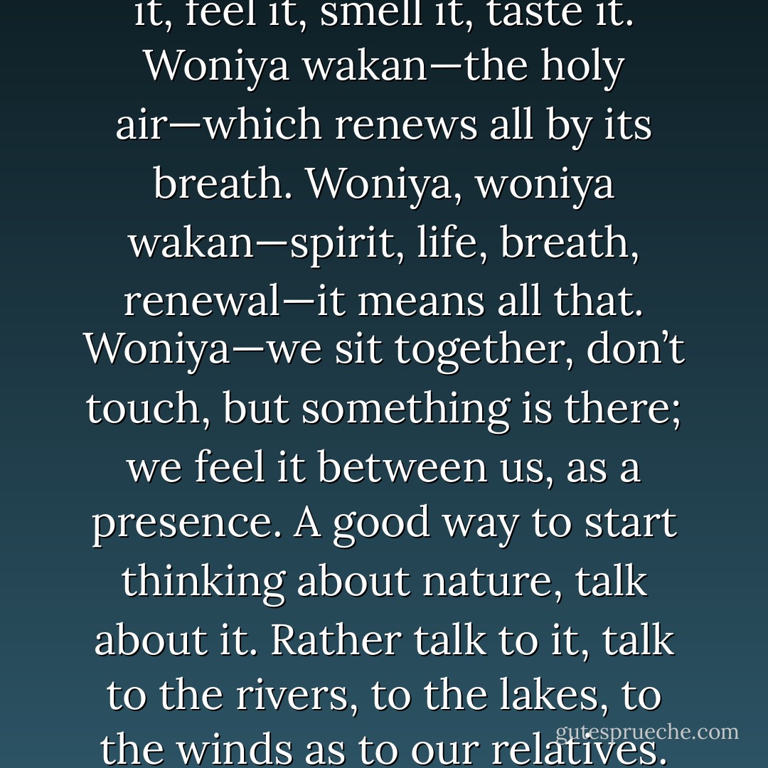 Listen to the air. You can hear it, feel it, smell it, taste it. Woniya wakan—the holy air—which renews all by its breath. Woniya, woniya wakan—spirit, life, breath, renewal—it means all that. Woniya—we sit together, don’t touch,<br />but something is there; we feel it between us, as a presence. A good way to start thinking about nature, talk about it. Rather talk to it, talk to the rivers, to the lakes, to the winds as to our relatives. - John Fire Lame Deer