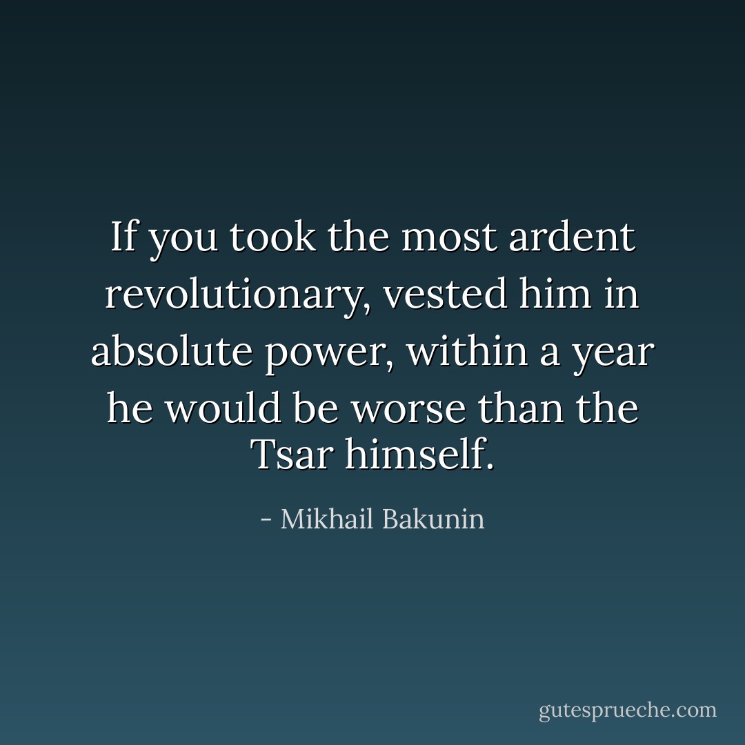 If you took the most ardent revolutionary, vested him in absolute power, within a year he would be worse than the Tsar himself. - Mikhail Bakunin