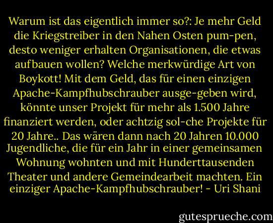 Warum ist das eigentlich immer so?: Je mehr Geld die Kriegstreiber in den Nahen Osten pum-pen, desto weniger erhalten Organisationen, die etwas aufbauen wollen? Welche merkwürdige Art von Boykott! Mit dem Geld, das für einen einzigen Apache-Kampfhubschrauber ausge-geben wird, könnte unser Projekt für mehr als 1.500 Jahre finanziert werden, oder achtzig sol-che Projekte für 20 Jahre.. Das wären dann nach 20 Jahren 10.000 Jugendliche, die für ein Jahr in einer gemeinsamen Wohnung wohnten und mit Hunderttausenden Theater und andere Gemeindearbeit machten. Ein einziger Apache-Kampfhubschrauber! - Uri Shani