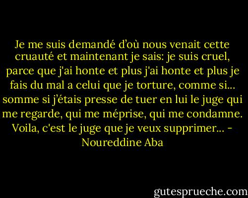 Je me suis demandé d’où nous venait cette cruauté et maintenant je sais: je suis cruel, parce que j'ai honte et plus j'ai honte et plus je fais du mal a celui que je torture, comme si... somme si j’étais presse de tuer en lui le juge qui me regarde, qui me méprise, qui me condamne. Voila, c'est le juge que je veux supprimer... - Noureddine Aba
