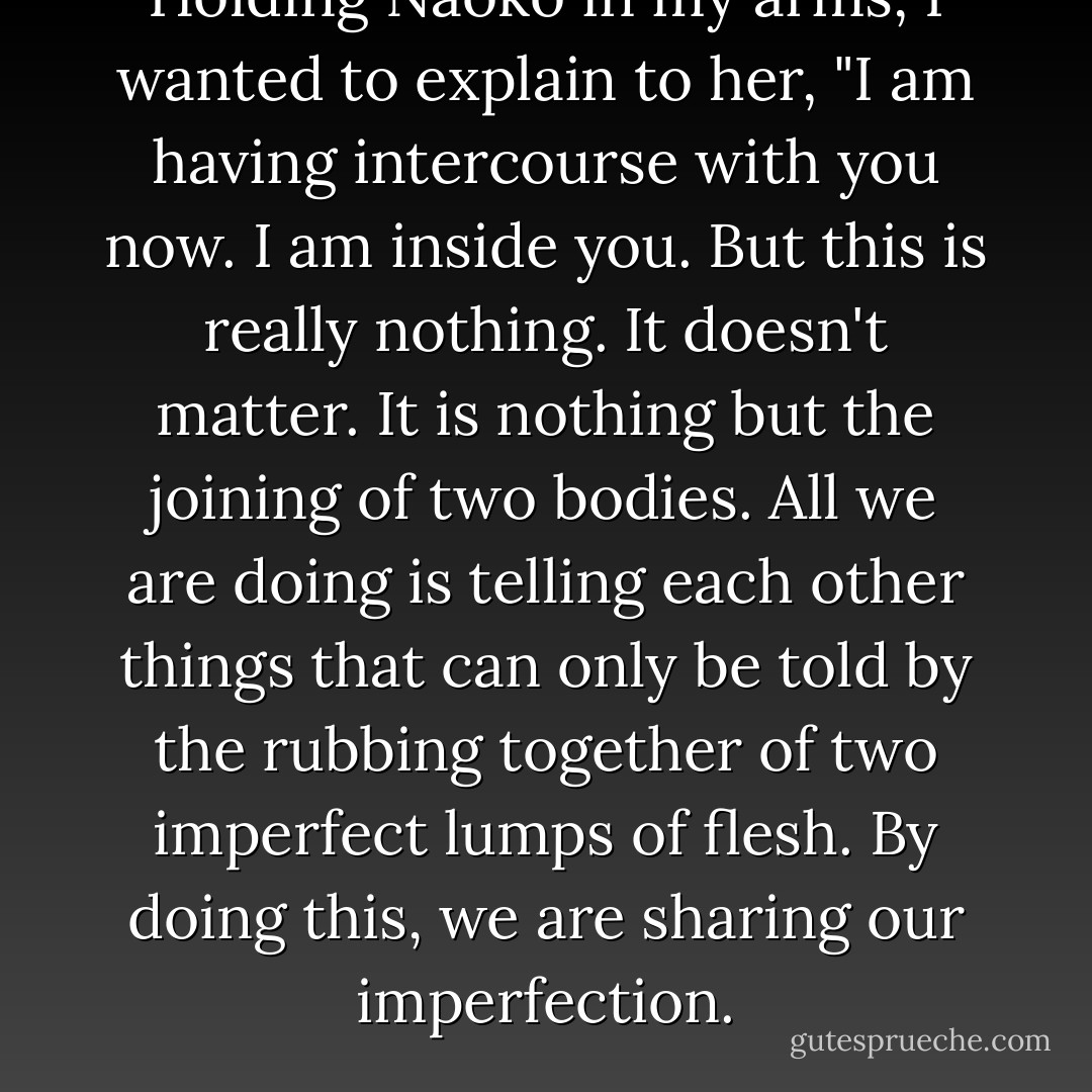 Holding Naoko in my arms, I wanted to explain to her, "I am having intercourse with you now. I am inside you. But this is really nothing. It doesn't matter. It is nothing but the joining of two bodies. All we are doing is telling each other things that can only be told by the rubbing together of two imperfect lumps of flesh. By doing this, we are sharing our imperfection. - Haruki Murakami