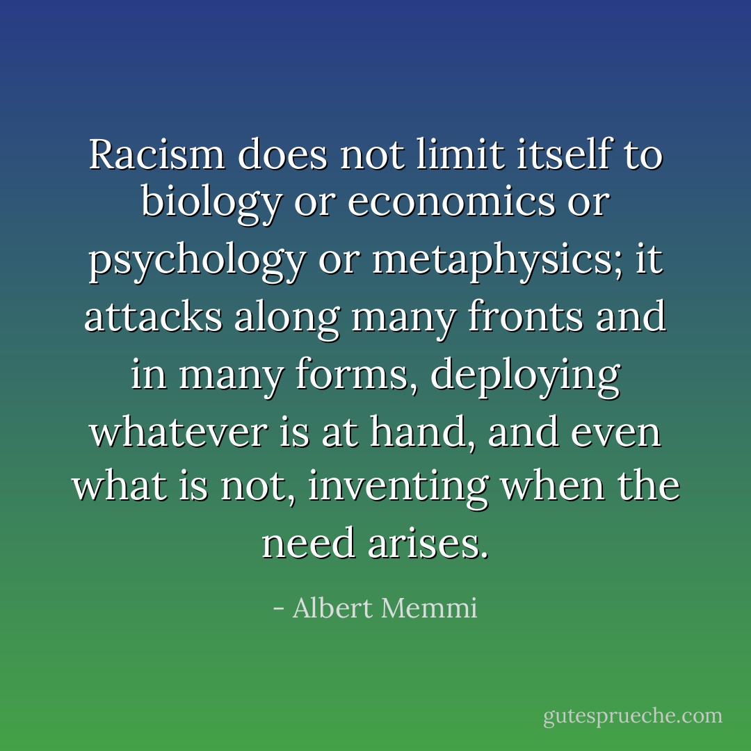 Racism does not limit itself to biology or economics or psychology or metaphysics; it attacks along many fronts and in many forms, deploying whatever is at hand, and even what is not, inventing when the need arises. - Albert Memmi