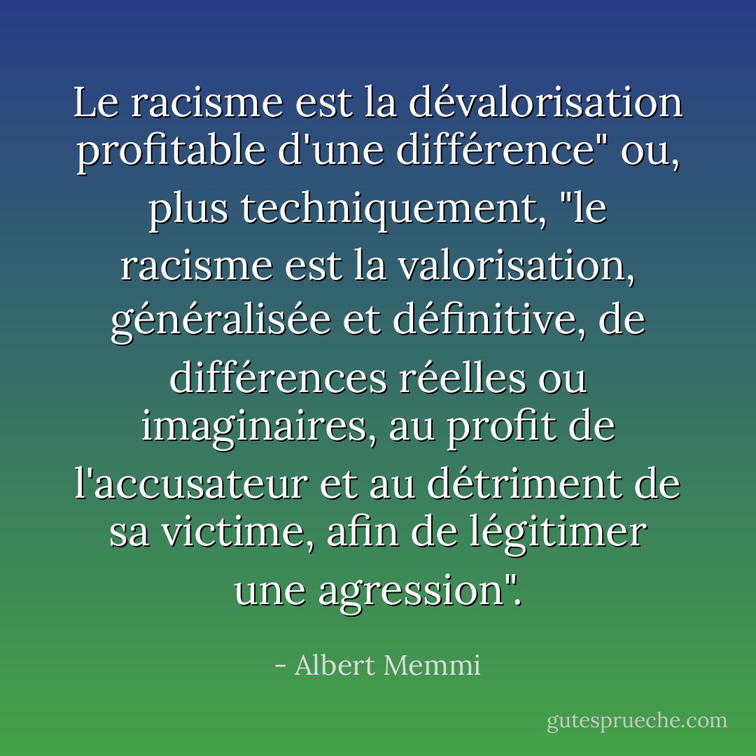 Le racisme est la dévalorisation profitable d'une différence" ou, plus techniquement, "le racisme est la valorisation, généralisée et définitive, de différences réelles ou imaginaires, au profit de l'accusateur et au détriment de sa victime, afin de légitimer une agression". - Albert Memmi