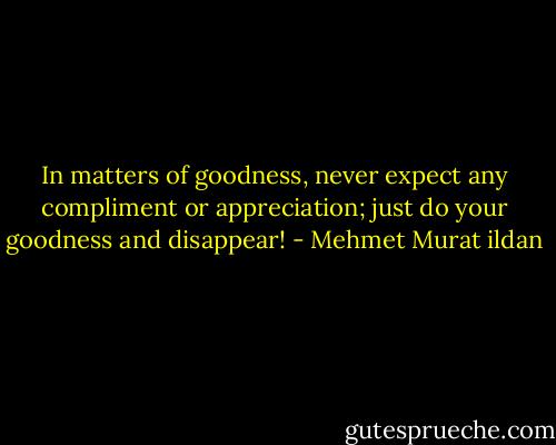 In matters of goodness, never expect any compliment or appreciation; just do your goodness and disappear! - Mehmet Murat ildan