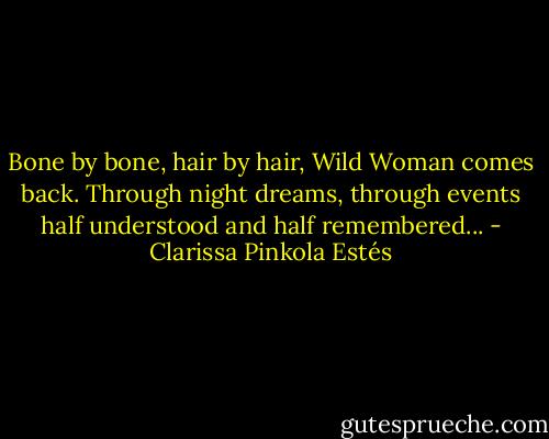 Bone by bone, hair by hair, Wild Woman comes back. Through night dreams, through events half understood and half remembered... - Clarissa Pinkola Estés