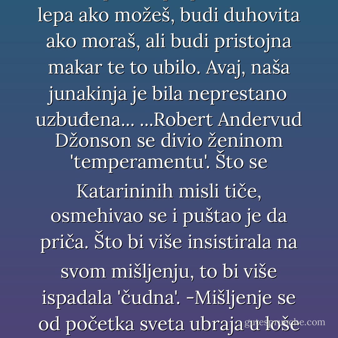 Kao mnoge viktorijanske devojke, Katarina Džonson je bila vaspitana po pravilu:<br />Budi lepa ako možeš, budi duhovita ako moraš, ali budi pristojna makar te to ubilo.<br />Avaj, naša junakinja je bila neprestano uzbuđena...<br />...Robert Andervud Džonson se divio ženinom 'temperamentu'. Što se Katarininih misli tiče, osmehivao se i puštao je da priča. Što bi više insistirala na svom mišljenju, to bi više ispadala 'čudna'.<br />-Mišljenje se od početka sveta ubraja u loše manire - tešio ju je taktični muž. - Vladimir Pištalo