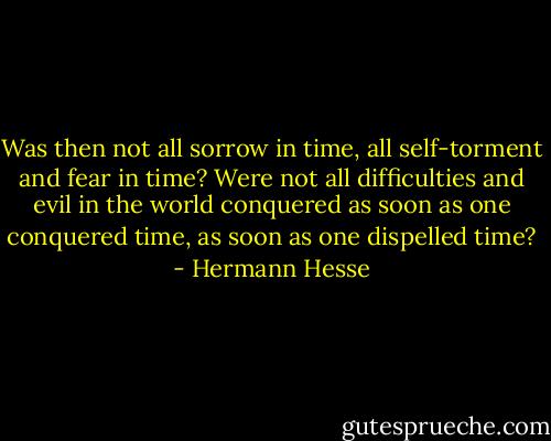 Was then not all sorrow in time, all self-torment and fear in time? Were not all difficulties and evil in the world conquered as soon as one conquered time, as soon as one dispelled time? - Hermann Hesse