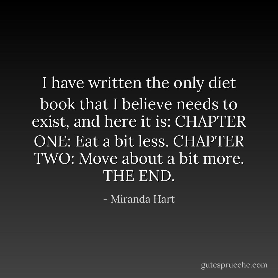 I have written the only diet book that I believe needs to exist, and here it is: CHAPTER ONE: Eat a bit less. CHAPTER TWO: Move about a bit more. THE END. - Miranda Hart
