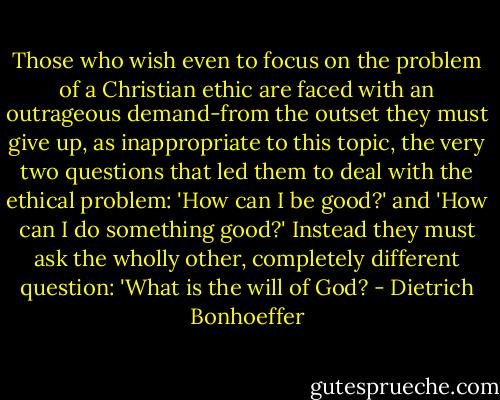 Those who wish even to focus on the problem of a Christian ethic are faced with an outrageous demand-from the outset they must give up, as inappropriate to this topic, the very two questions that led them to deal with the ethical problem: 'How can I be good?' and 'How can I do something good?' Instead they must ask the wholly other, completely different question: 'What is the will of God? - Dietrich Bonhoeffer