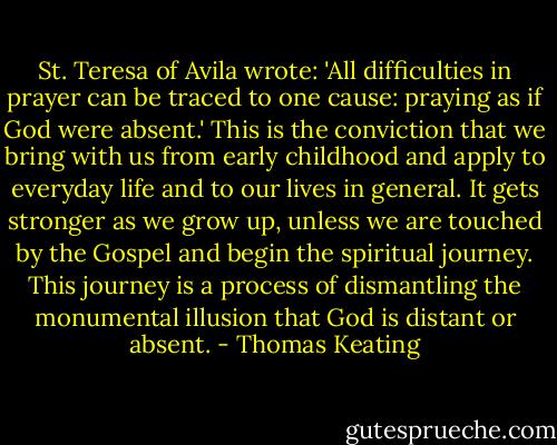 St. Teresa of Avila wrote: 'All difficulties in prayer can be traced to one cause: praying as if God were absent.' This is the conviction that we bring with us from early childhood and apply to everyday life and to our lives in general. It gets stronger as we grow up, unless we are touched by the Gospel and begin the spiritual journey. This journey is a process of dismantling the monumental illusion that God is distant or absent. - Thomas Keating