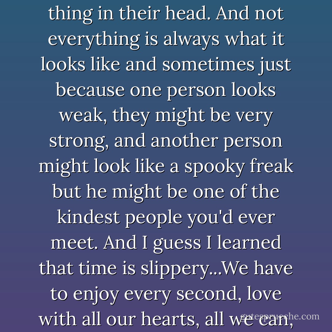 ...people change, even good people, if they get the wrong thing in their head. And not everything is always what it looks like and sometimes just because one person looks weak, they might be very strong, and another person might look like a spooky freak but he might be one of the kindest people you'd ever meet. And I guess I learned that time is slippery...We have to enjoy every second, love with all our hearts, all we can, while we can. - Lee Thompson