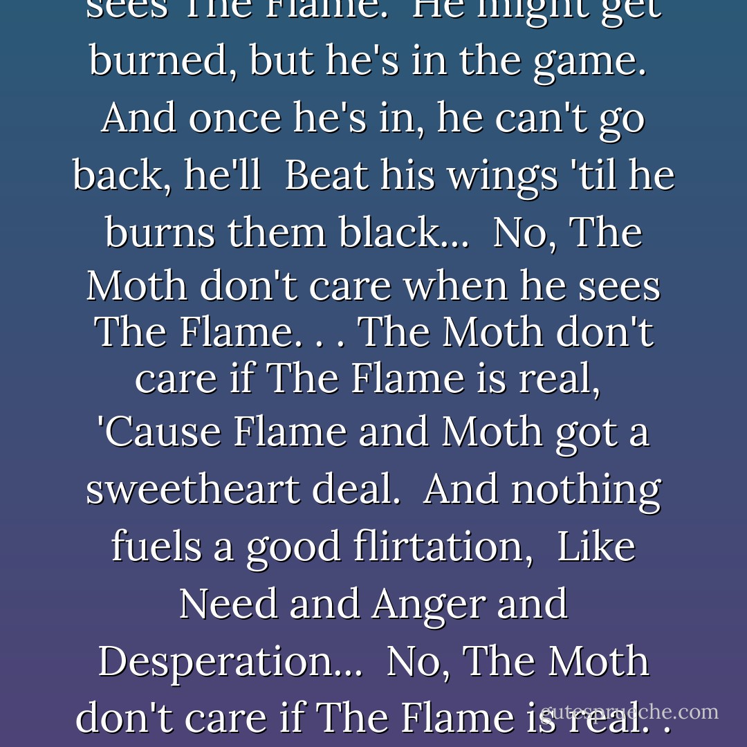 The Moth don't care when he sees The Flame. <br />He might get burned, but he's in the game. <br />And once he's in, he can't go back, he'll <br />Beat his wings 'til he burns them black... <br />No, The Moth don't care when he sees The Flame. . .<br />The Moth don't care if The Flame is real, <br />'Cause Flame and Moth got a sweetheart deal. <br />And nothing fuels a good flirtation, <br />Like Need and Anger and Desperation... <br />No, The Moth don't care if The Flame is real. . .  - Aimee Mann