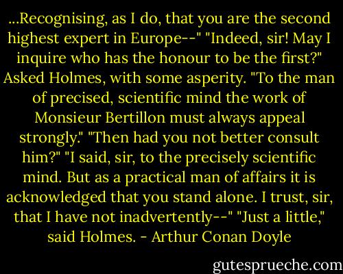 ...Recognising, as I do, that you are the second highest expert in Europe--"<br />"Indeed, sir! May I inquire who has the honour to be the first?" Asked Holmes, with some asperity.<br />"To the man of precised, scientific mind the work of Monsieur Bertillon must always appeal strongly."<br />"Then had you not better consult him?"<br />"I said, sir, to the precisely scientific mind. But as a practical man of affairs it is acknowledged that you stand alone. I trust, sir, that I have not inadvertently--"<br />"Just a little," said Holmes. - Arthur Conan Doyle