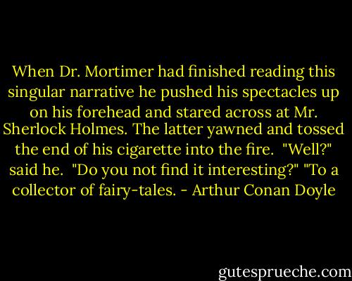 When Dr. Mortimer had finished reading this singular narrative he pushed his spectacles up on his forehead and stared across at Mr. Sherlock Holmes. The latter yawned and tossed the end of his cigarette into the fire. <br />"Well?" said he. <br />"Do you not find it interesting?"<br />"To a collector of fairy-tales. - Arthur Conan Doyle