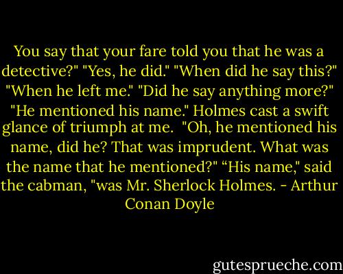 You say that your fare told you that he was a detective?"<br />"Yes, he did."<br />"When did he say this?"<br />"When he left me."<br />"Did he say anything more?"<br />"He mentioned his name."<br />Holmes cast a swift glance of triumph at me. <br />"Oh, he mentioned his name, did he? That was imprudent. What was the name that he mentioned?"<br />“His name," said the cabman, "was Mr. Sherlock Holmes. - Arthur Conan Doyle