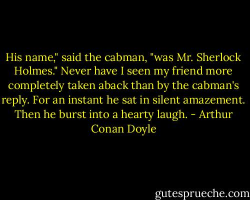 His name," said the cabman, "was Mr. Sherlock Holmes."<br />Never have I seen my friend more completely taken aback than by the cabman's reply. For an instant he sat in silent amazement. Then he burst into a hearty laugh. - Arthur Conan Doyle