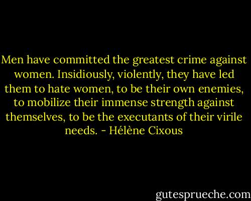 Men have committed the greatest crime against women. Insidiously, violently, they have led them to hate women, to be their own enemies, to mobilize their immense strength against themselves, to be the executants of their virile needs. - Hélène Cixous