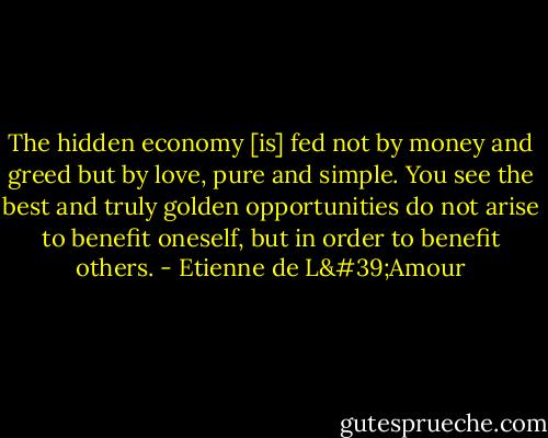 The hidden economy [is] fed not by money and greed but by love, pure and simple. You see the best and truly golden opportunities do not arise to benefit oneself, but in order to benefit others. - Etienne de L'Amour