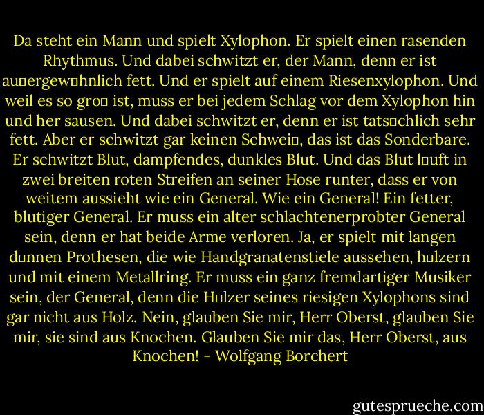 Da steht ein Mann und spielt Xylophon. Er spielt einen rasenden Rhythmus. Und dabei schwitzt er, der Mann, denn er ist au�ergewצhnlich fett. Und er spielt auf einem Riesenxylophon. Und weil es so gro� ist, muss er bei jedem Schlag vor dem Xylophon hin und her sausen. Und dabei schwitzt er, denn er ist tatsהchlich sehr fett. Aber er schwitzt gar keinen Schwei�, das ist das Sonderbare. Er schwitzt Blut, dampfendes, dunkles Blut. Und das Blut lהuft in zwei breiten roten Streifen an seiner Hose runter, dass er von weitem aussieht wie ein General. Wie ein General! Ein fetter, blutiger General. Er muss ein alter schlachtenerprobter General sein, denn er hat beide Arme verloren. Ja, er spielt mit langen d�nnen Prothesen, die wie Handgranatenstiele aussehen, hצlzern und mit einem Metallring. Er muss ein ganz fremdartiger Musiker sein, der General, denn die Hצlzer seines riesigen Xylophons sind gar nicht aus Holz. Nein, glauben Sie mir, Herr Oberst, glauben Sie mir, sie sind aus Knochen. Glauben Sie mir das, Herr Oberst, aus Knochen! - Wolfgang Borchert