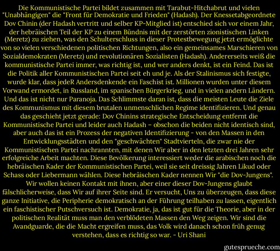 Die Kommunistische Partei bildet zusammen mit Tarabut-Hitchabrut und vielen "Unabhängigen" die "Front für Demokratie und Frieden" (Hadash). Der Knessetabgeordnete Dov Chinin (der Hadash vertritt und selber KP-Mitglied ist) entschied sich vor einem Jahr, der hebräischen Teil der KP zu einem Bündnis mit der zerstörten zionistischen Linken (Meretz) zu ziehen, was den Schulterschluss in dieser Protestbewegung jetzt ermöglichte von so vielen verschiedenen politischen Richtungen, also ein gemeinsames Marschieren von Sozialdemokraten (Meretz) und revolutionären Sozialisten (Hadash). Andererseits weiß die kommunistische Partei immer, was richtig ist, und wer anders denkt, ist ein Feind. Das ist die Politik aller Kommunistischen Partei seit eh und je. Als der Stalinismus sich festigte, wurde klar, dass jedeR Andersdenkende ein Faschist ist. Millionen wurden unter diesem Vorwand ermordet, in Russland, im spanischen Bürgerkrieg, und in vielen andern Ländern. Und das ist nicht nur Paranoja. Das Schlimmste daran ist, dass die meisten Leute die Ziele des Kommunismus mit diesem brutalen unmenschlichen Regime identifizieren. Und genau das geschieht jetzt gerade: Dov Chinins strategische Entscheidung entfernt die Kommunistische Partei und leider auch Hadash – obschon die beiden nicht identisch sind, aber auch das ist ein Prozess der negativen Identifizierung - von den Massen in den Entwicklungsstädten und den "geschwächten" Stadtvierteln, die zwar nie der Kommunistischen Partei nachrannten, mit denen Wir aber in den letzten drei Jahren sehr erfolgreiche Arbeit machten. Diese Bevölkerung interessiert weder die arabischen noch die hebräischen Kader der Kommunistischen Partei, weil sie seit dreissig Jahren Likud oder Schass oder Liebermann wählen. Diese hebräischen Kader nennen Wir "die Dov-Jungens". <br />Wir wollen keinen Kontakt mit ihnen, aber einer dieser Dov-Jungens glaubt fälschlicherweise, dass Wir auf ihrer Seite sind. Er versucht, Uns zu überzeugen, dass diese ganze Initiative, die Peripherie demokratisch an der Führung teilhaben zu lassen, eigentlich ein faschistischer Putschversuch ist. Demokratie, ja, das ist gut für die Theorie, aber in der politischen Realität muss man den verblödeten Massen den Weg zeigen. Wir sind die Avandguarde, die die Macht ergreifen muss, das Volk wird danach schon früh genug verstehen, dass es richtig so war. - Uri Shani