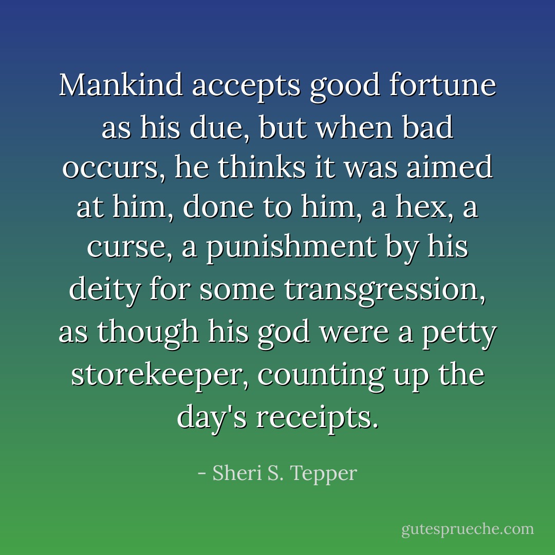 Mankind accepts good fortune as his due, but when bad occurs, he thinks it was aimed at him, done to him, a hex, a curse, a punishment by his deity for some transgression, as though his god were a petty storekeeper, counting up the day's receipts. - Sheri S. Tepper