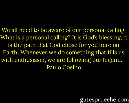 We all need to be aware of our personal calling. What is a personal calling? It is God’s blessing, it is the path that God chose for you here on Earth. Whenever we do something that fills us with enthusiasm, we are following our legend. - Paulo Coelho