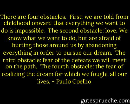 There are four obstacles.<br /><br />First: we are told from childhood onward that everything we want to do is impossible.<br /><br />The second obstacle: love. We know what we want to do, but are afraid of hurting those around us by abandoning everything in order to pursue our dream.<br /><br />The third obstacle: fear of the defeats we will meet on the path.<br /><br />The fourth obstacle: the fear of realizing the dream for which we fought all our lives. - Paulo Coelho