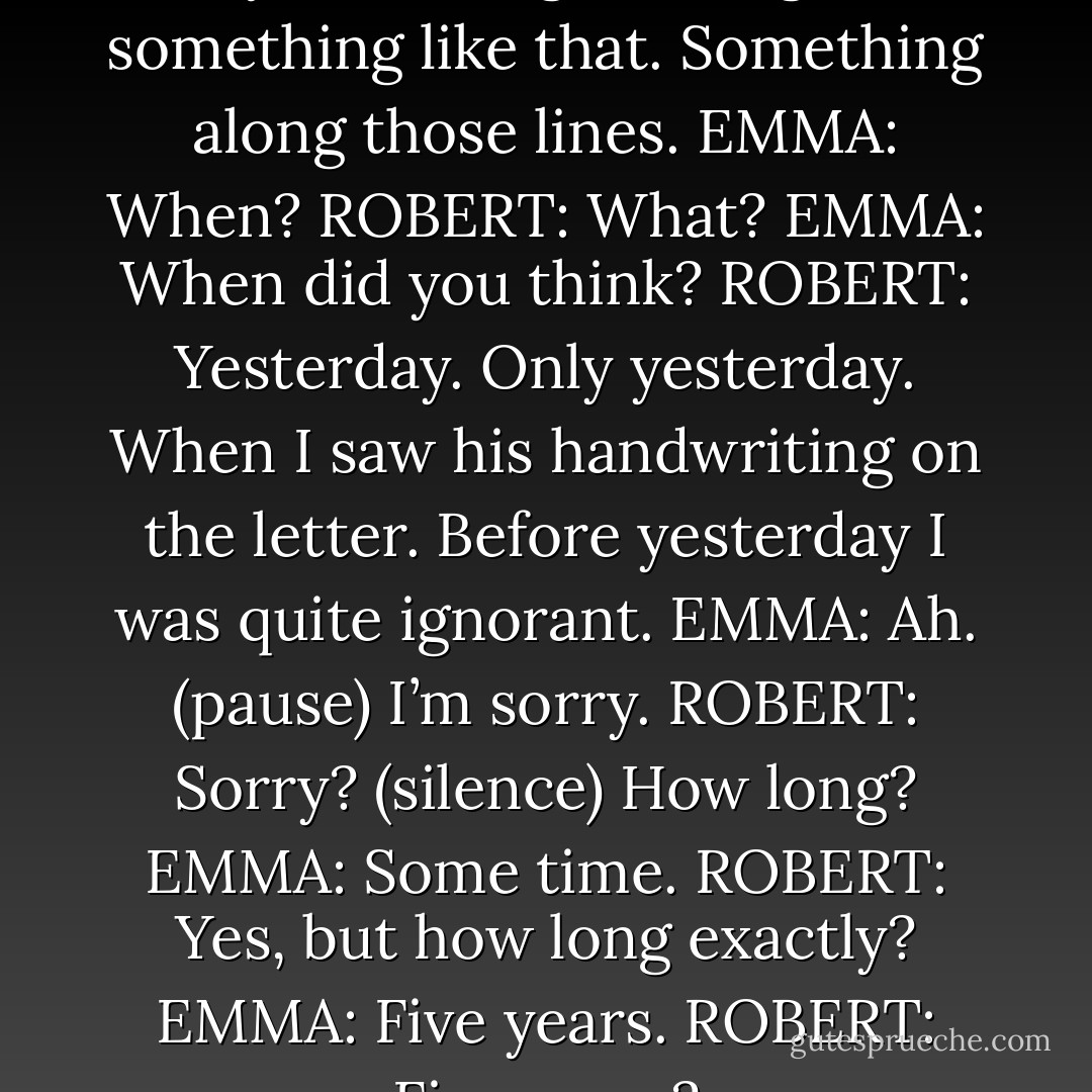EMMA: We’re lovers.<br />ROBERT: Ah, yes. I thought it might be something like that. Something along those lines.<br />EMMA: When?<br />ROBERT: What?<br />EMMA: When did you think?<br />ROBERT: Yesterday. Only yesterday. When I saw his handwriting on the letter. Before yesterday I was quite ignorant.<br />EMMA: Ah. (pause) I’m sorry.<br />ROBERT: Sorry? (silence) How long?<br />EMMA: Some time.<br />ROBERT: Yes, but how long exactly?<br />EMMA: Five years.<br />ROBERT: Five years? - Harold Pinter