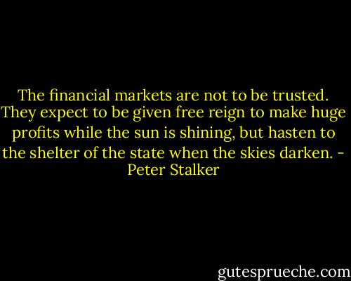 The financial markets are not to be trusted. They expect to be given free reign to make huge profits while the sun is shining, but hasten to the shelter of the state when the skies darken. - Peter Stalker