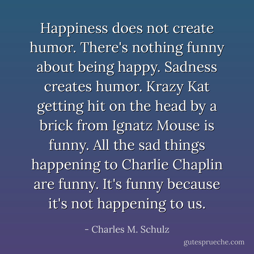 Happiness does not create humor. There's nothing funny about being happy. Sadness creates humor. Krazy Kat getting hit on the head by a brick from Ignatz Mouse is funny. All the sad things happening to Charlie Chaplin are funny. It's funny because it's not happening to us. - Charles M. Schulz