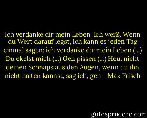 Ich verdanke dir mein Leben. Ich weiß. Wenn du Wert darauf legst, ich kann es jeden Tag einmal sagen: ich verdanke dir mein Leben (...) Du ekelst mich (...) Geh pissen (...) Heul nicht deinen Schnaps aus den Augen, wenn du ihn nicht halten kannst, sag ich, geh - Max Frisch