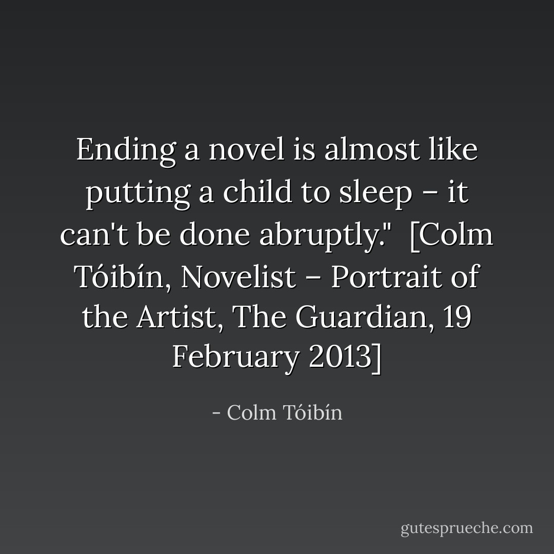 Ending a novel is almost like putting a child to sleep – it can't be done abruptly."<br /><br />[<i>Colm Tóibín, Novelist – Portrait of the Artist</i>, The Guardian, 19 February 2013] - Colm Tóibín