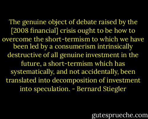 The genuine object of debate raised by the [2008 financial] crisis ought to be how to overcome the short-termism to which we have been led by a consumerism intrinsically destructive of all genuine investment in the future, a short-termism which has systematically, and not accidentally, been translated into decomposition of investment into speculation. - Bernard Stiegler
