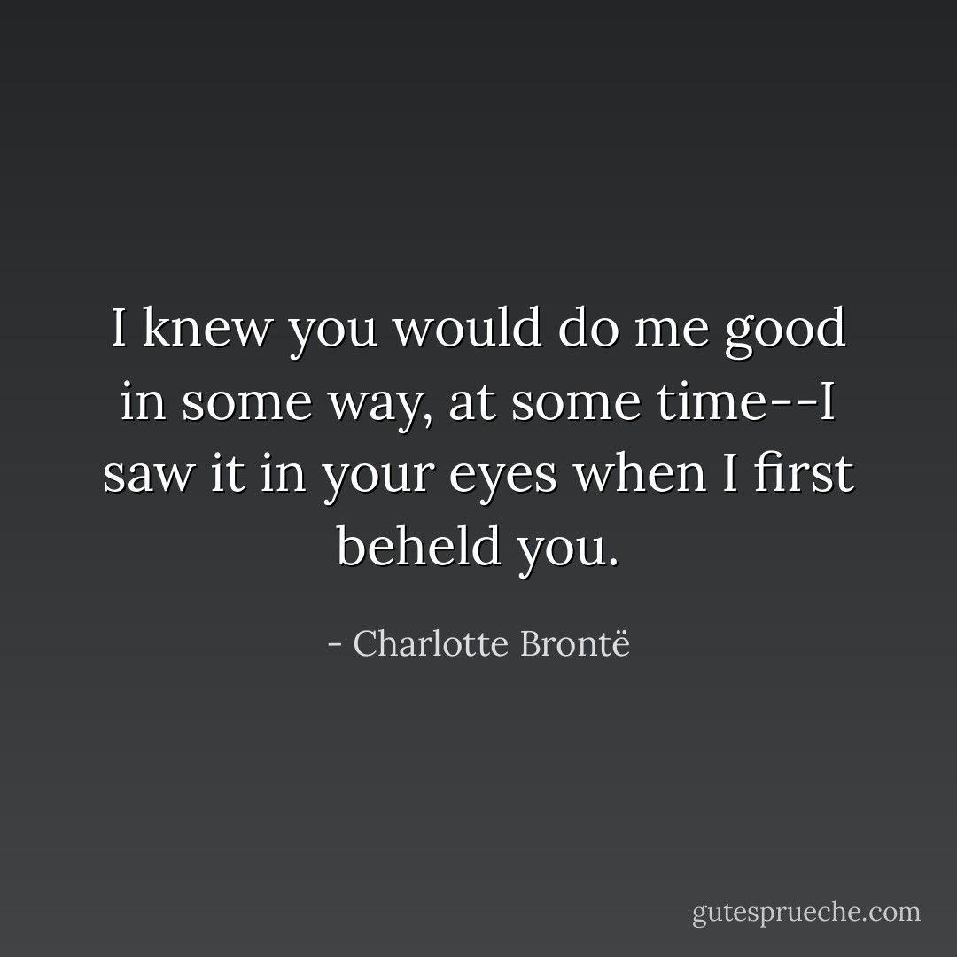 I knew you would do me good in some way, at some time--I saw it in your eyes when I first beheld you. - Charlotte Brontë