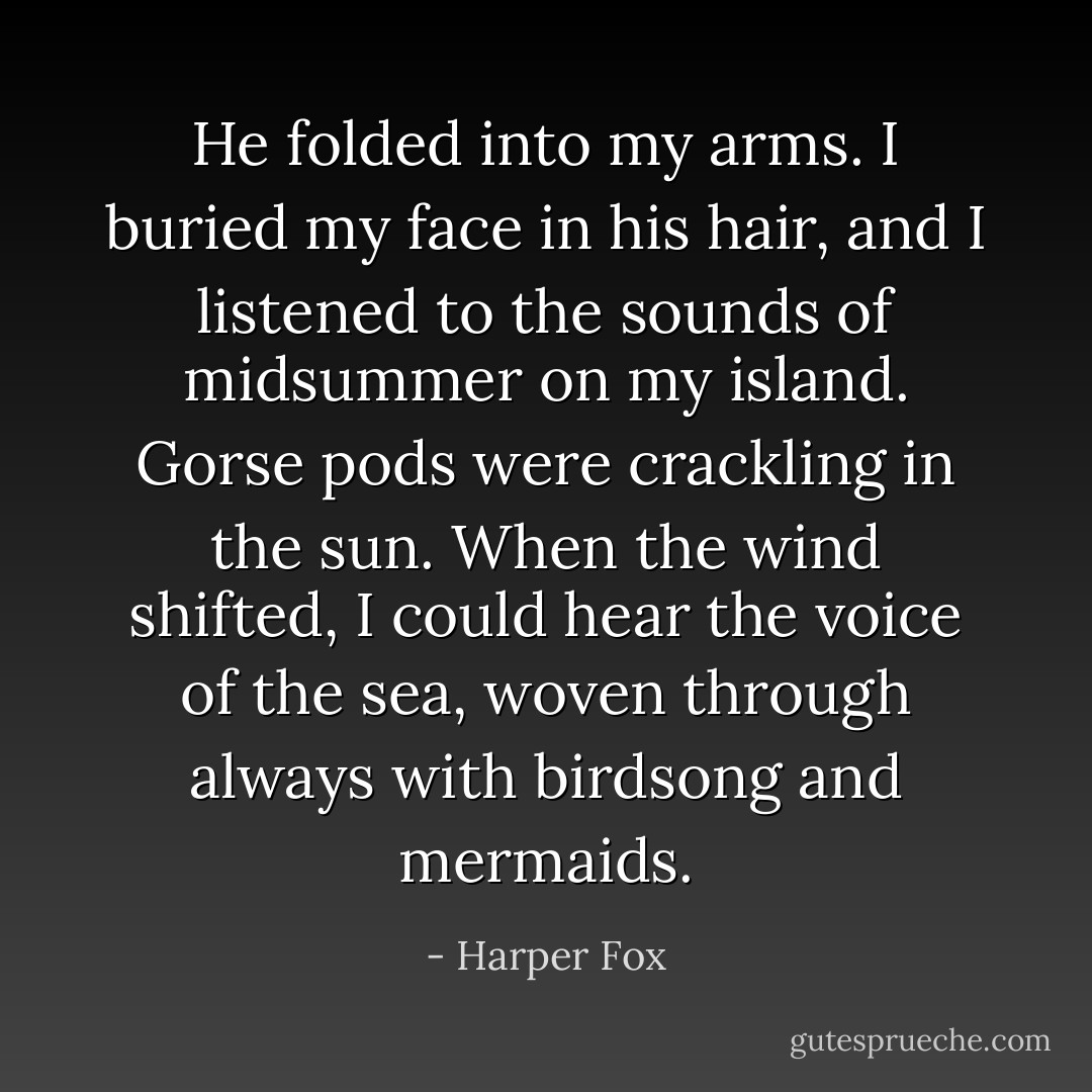 He folded into my arms. I buried my face in his hair, and I listened to the sounds of midsummer on my island. Gorse pods were crackling in the sun. When the wind shifted, I could hear the voice of the sea, woven through always with birdsong and mermaids. - Harper Fox