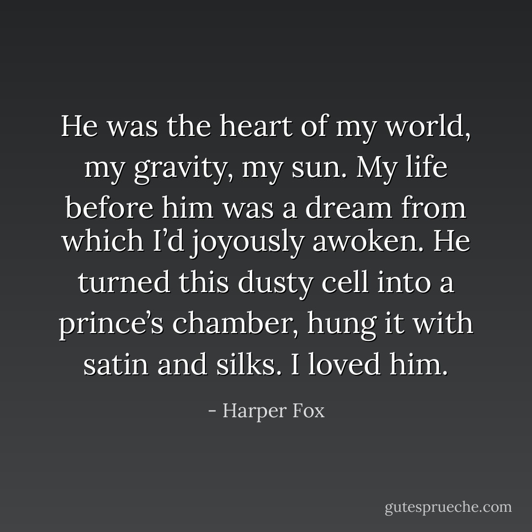 He was the heart of my world, my gravity, my sun. My life before him was a dream from which I’d joyously awoken. He turned this dusty cell into a prince’s chamber, hung it with satin and silks. I loved him. - Harper Fox
