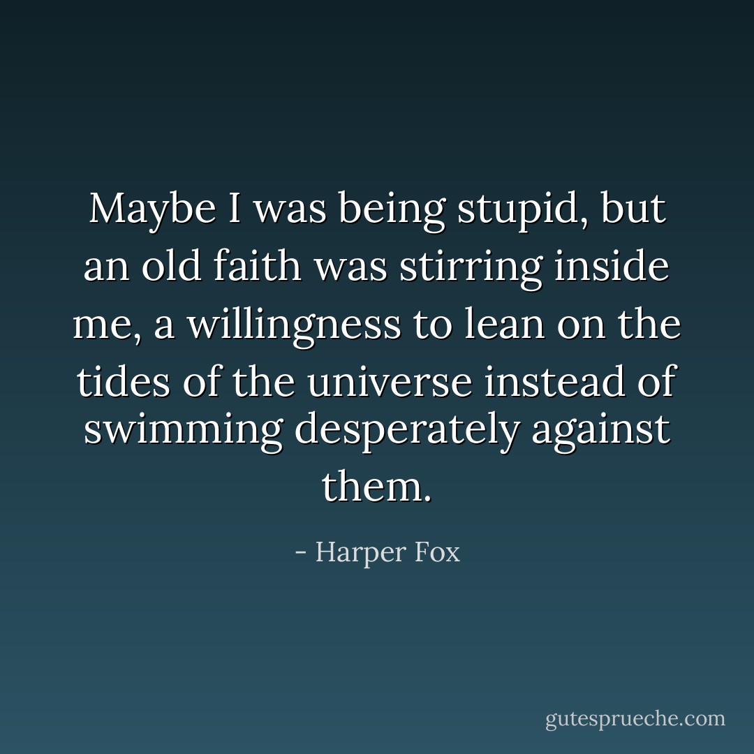 Maybe I was being stupid, but an old faith was stirring inside me, a willingness to lean on the tides of the universe instead of swimming desperately against them. - Harper Fox