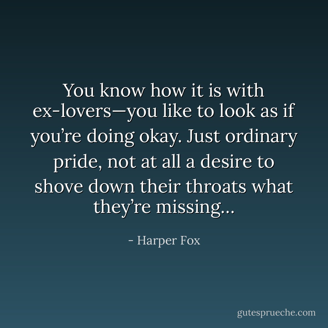 You know how it is with ex-lovers—you like to look as if you’re doing okay. Just ordinary pride, not at all a desire to shove down their throats what they’re missing… - Harper Fox