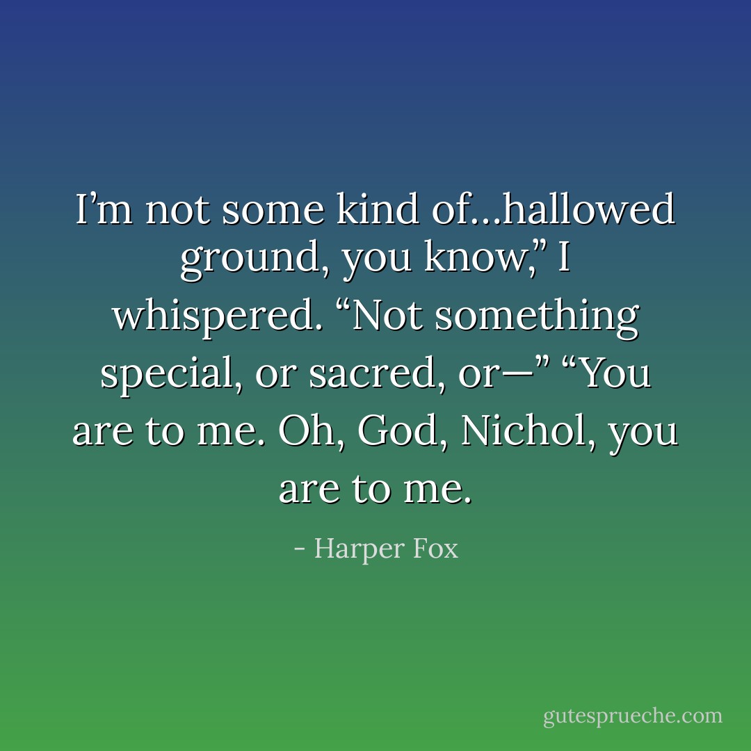 I’m not some kind of…hallowed ground, you know,” I whispered. “Not something special, or sacred, or—” “You are to me. Oh, God, Nichol, you are to me. - Harper Fox