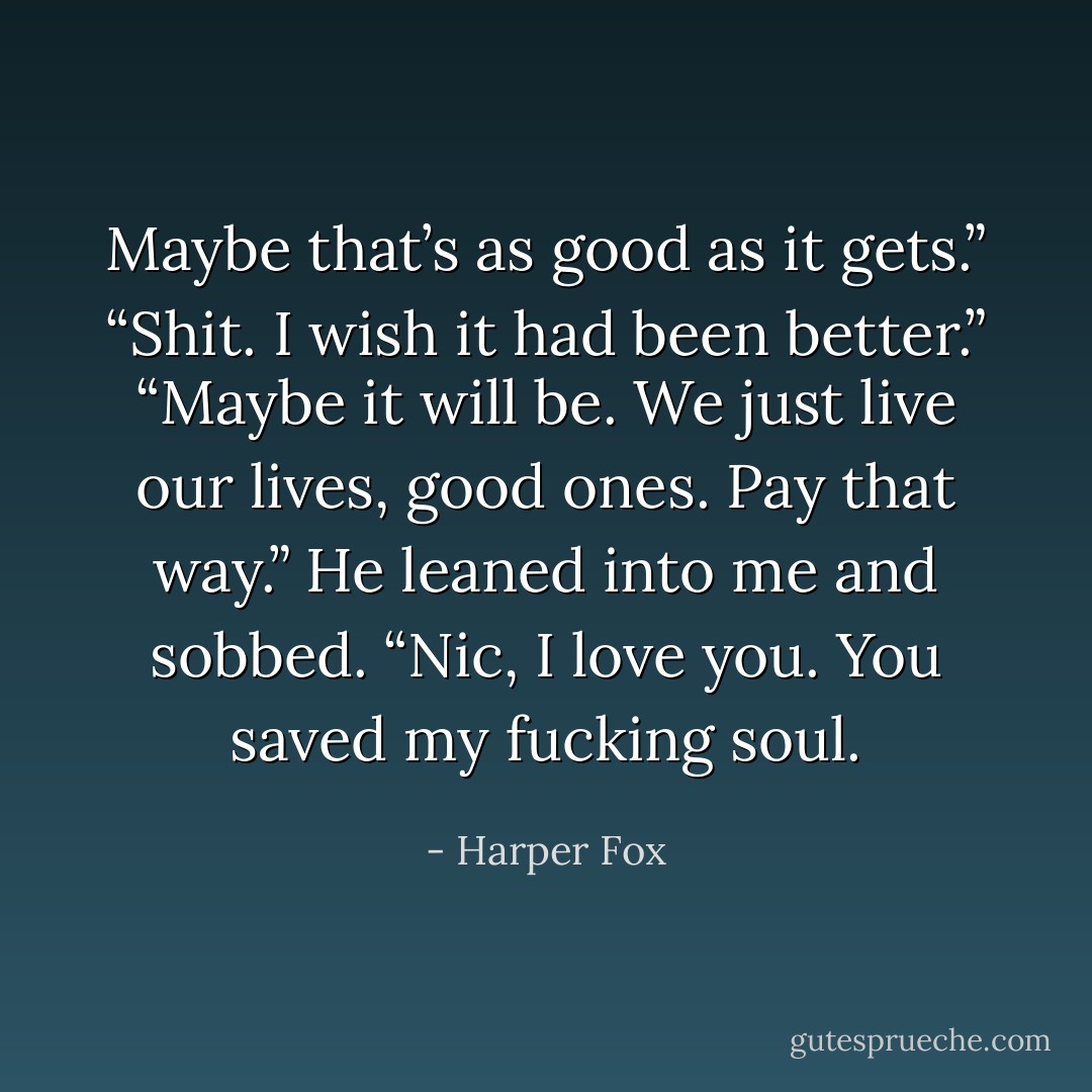 Maybe that’s as good as it gets.” “Shit. I wish it had been better.” “Maybe it will be. We just live our lives, good ones. Pay that way.” He leaned into me and sobbed. “Nic, I love you. You saved my fucking soul. - Harper Fox