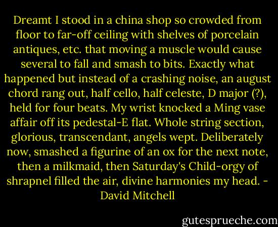 Dreamt I stood in a china shop so crowded from floor to far-off ceiling with shelves of porcelain antiques, etc. that moving a muscle would cause several to fall and smash to bits. Exactly what happened but instead of a crashing noise, an august chord rang out, half cello, half celeste, D major (?), held for four beats. My wrist knocked a Ming vase affair off its pedestal-E flat. Whole string section, glorious, transcendant, angels wept. Deliberately now, smashed a figurine of an ox for the next note, then a milkmaid, then Saturday's Child-orgy of shrapnel filled the air, divine harmonies my head. - David Mitchell
