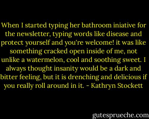 When I started typing her bathroom iniative for the newsletter, typing words like disease and protect yourself and you're welcome! it was like something cracked open inside of me, not unlike a watermelon, cool and soothing sweet. I always thought insanity would be a dark and bitter feeling, but it is drenching and delicious if you really roll around in it. - Kathryn Stockett