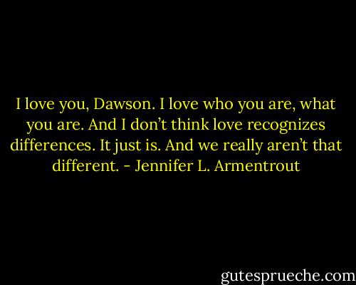 I love you, Dawson. I love who you are, what you are. And I don’t think love recognizes differences. It just is. And we really aren’t that different. - Jennifer L. Armentrout