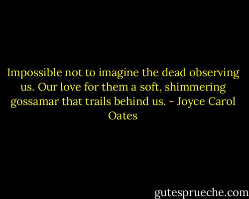 Impossible not to imagine the dead observing us. Our love for them a soft, shimmering gossamar that trails behind us. - Joyce Carol Oates