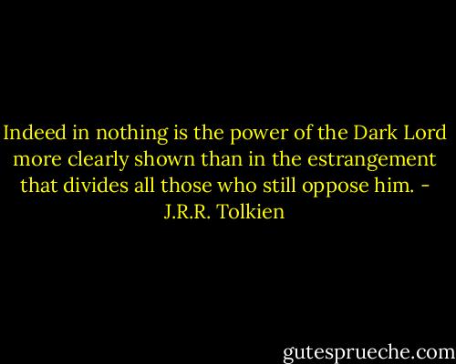 Indeed in nothing is the power of the Dark Lord more clearly shown than in the estrangement that divides all those who still oppose him. - J.R.R. Tolkien