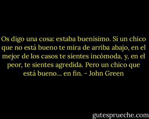 Os digo una cosa: estaba buenísimo. Si un chico que no está bueno te mira de arriba abajo, en el mejor de los casos te sientes incómoda, y, en el peor, te sientes agredida. Pero un chico que está bueno… en fin. - John Green
