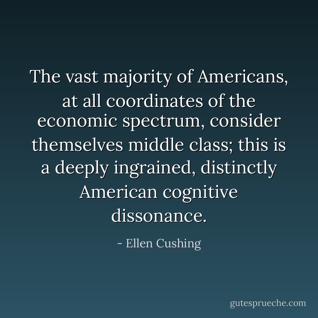 The vast majority of Americans, at all coordinates of the economic spectrum, consider themselves middle class; this is a deeply ingrained, distinctly American cognitive dissonance. - Ellen Cushing