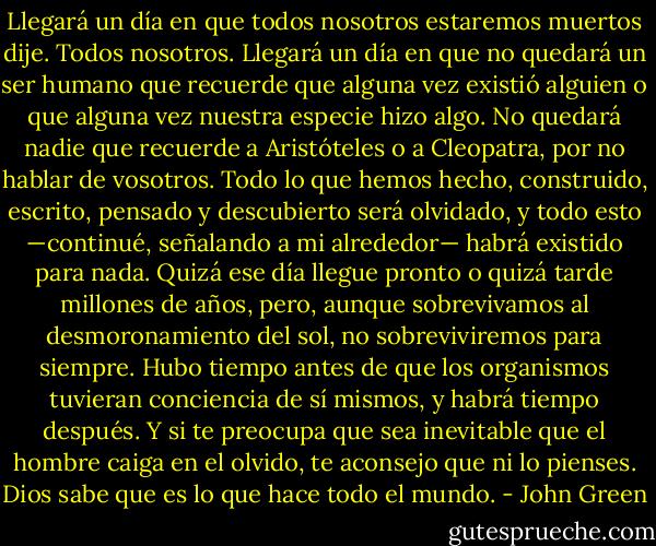 Llegará un día en que todos nosotros estaremos muertos dije. Todos nosotros. Llegará un día en que no quedará un ser humano que recuerde que alguna vez existió alguien o que alguna vez nuestra especie hizo algo. No quedará nadie que recuerde a Aristóteles o a Cleopatra, por no hablar de vosotros. Todo lo que hemos hecho, construido, escrito, pensado y descubierto será olvidado, y todo esto —continué, señalando a mi alrededor— habrá existido para nada. Quizá ese día llegue pronto o quizá tarde millones de años, pero, aunque sobrevivamos al desmoronamiento del sol, no sobreviviremos para siempre. Hubo tiempo antes de que los organismos tuvieran conciencia de sí mismos, y habrá tiempo después. Y si te preocupa que sea inevitable que el hombre caiga en el olvido, te aconsejo que ni lo pienses. Dios sabe que es lo que hace todo el mundo. - John Green